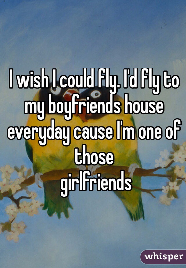 I wish I could fly. I'd fly to my boyfriends house everyday cause I'm one of those
 girlfriends
