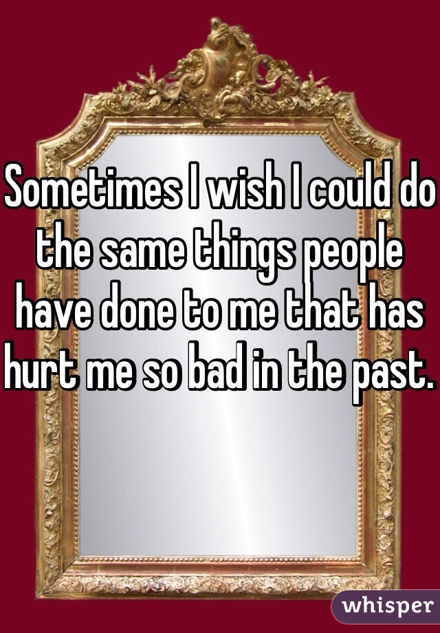 Sometimes I wish I could do the same things people have done to me that has hurt me so bad in the past. 
