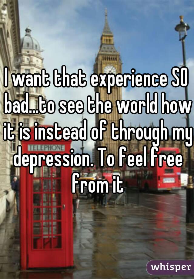 I want that experience SO bad...to see the world how it is instead of through my depression. To feel free from it
