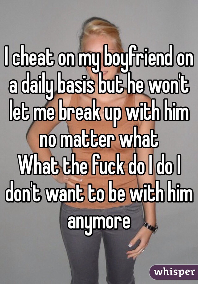 I cheat on my boyfriend on a daily basis but he won't let me break up with him no matter what 
What the fuck do I do I don't want to be with him anymore