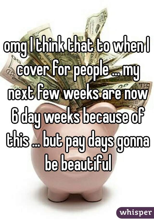 omg I think that to when I cover for people ... my next few weeks are now 6 day weeks because of this ... but pay days gonna be beautiful