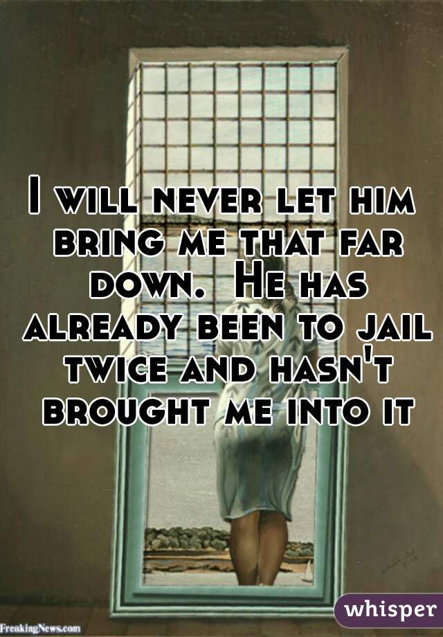 I will never let him bring me that far down.  He has already been to jail twice and hasn't brought me into it
