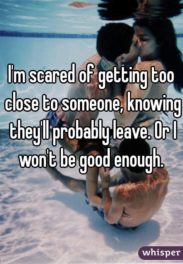 I'm scared of getting too close to someone, knowing they'll probably leave. Or I won't be good enough. 