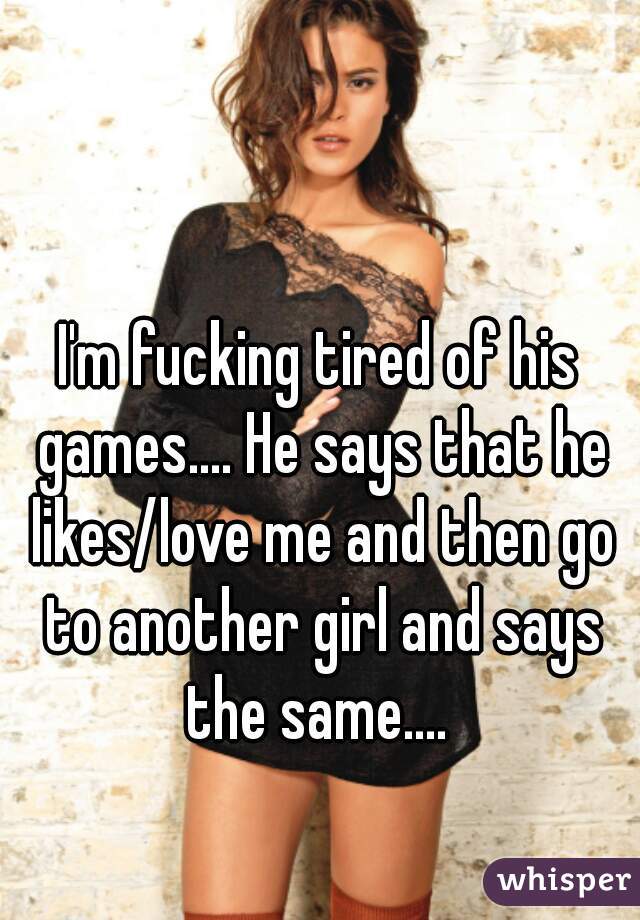 I'm fucking tired of his games.... He says that he likes/love me and then go to another girl and says the same.... 
