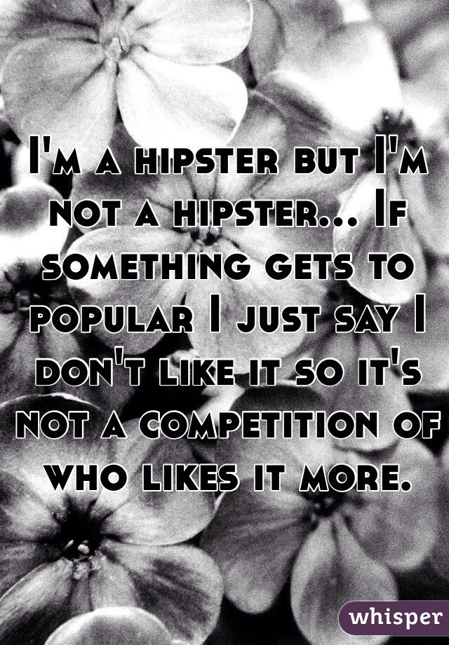 I'm a hipster but I'm not a hipster... If something gets to popular I just say I don't like it so it's not a competition of who likes it more.   