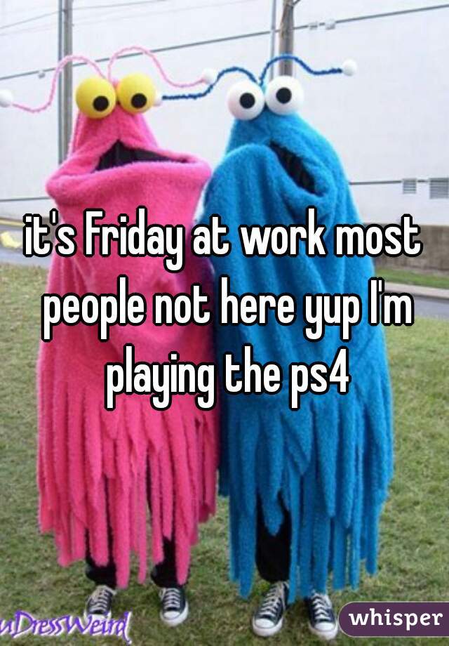 it's Friday at work most people not here yup I'm playing the ps4