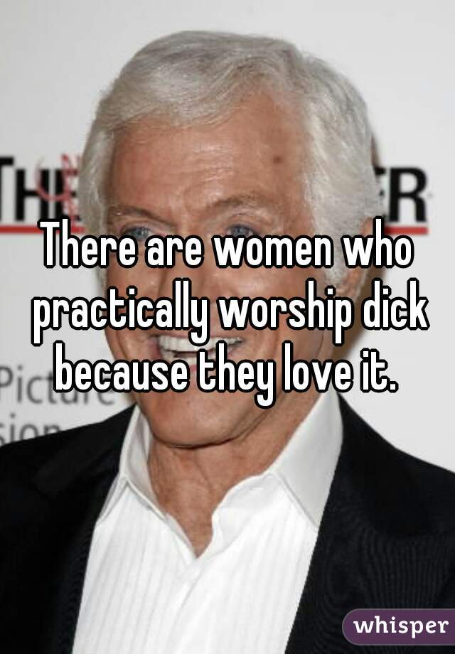 There are women who practically worship dick because they love it. 