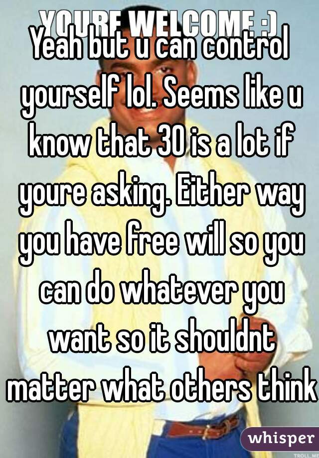 Yeah but u can control yourself lol. Seems like u know that 30 is a lot if youre asking. Either way you have free will so you can do whatever you want so it shouldnt matter what others think