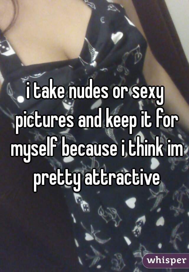 i take nudes or sexy pictures and keep it for myself because i think im pretty attractive