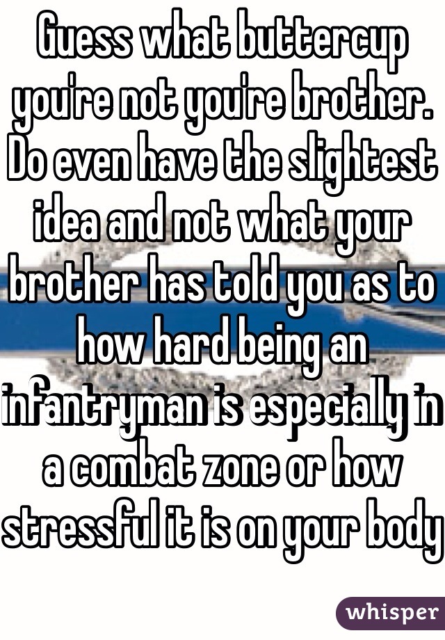 Guess what buttercup you're not you're brother. Do even have the slightest idea and not what your brother has told you as to how hard being an infantryman is especially in a combat zone or how stressful it is on your body