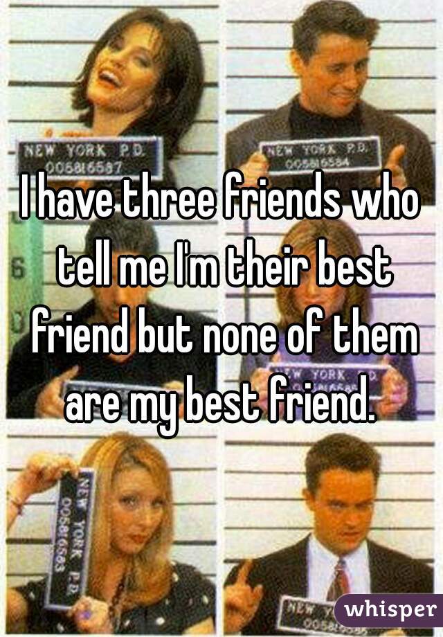 I have three friends who tell me I'm their best friend but none of them are my best friend. 