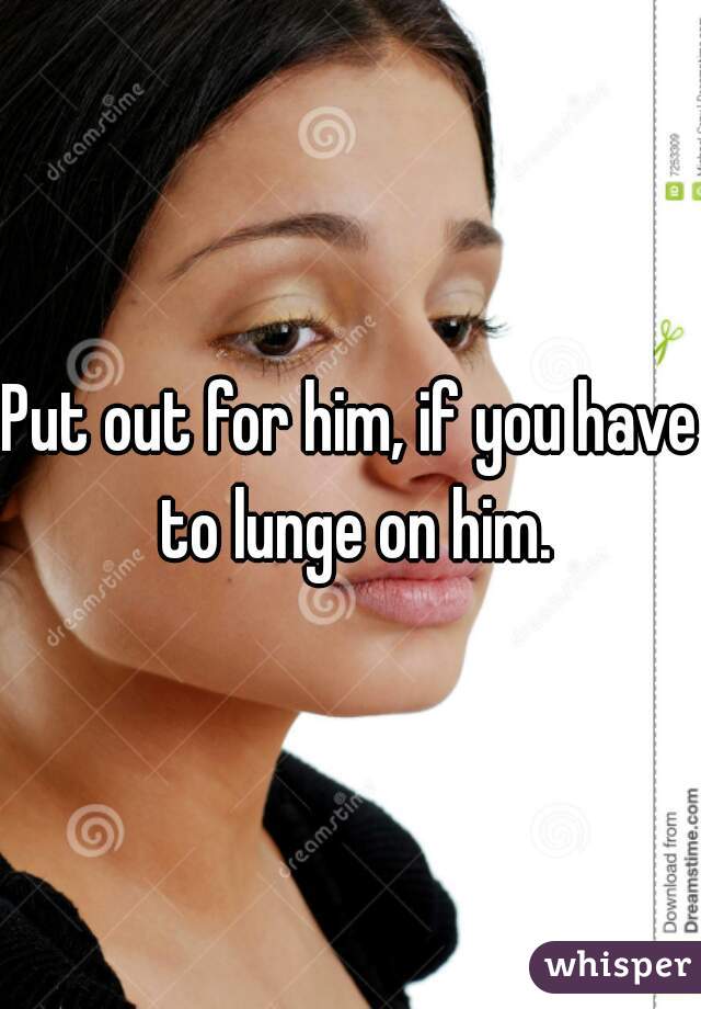 Put out for him, if you have to lunge on him.