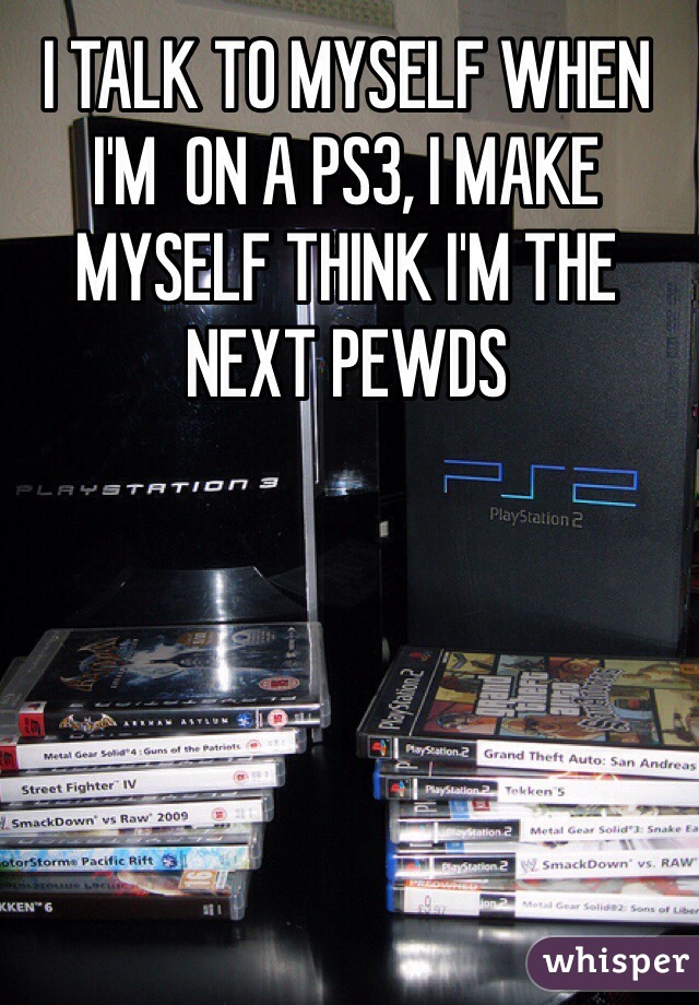 I TALK TO MYSELF WHEN I'M  ON A PS3, I MAKE MYSELF THINK I'M THE NEXT PEWDS