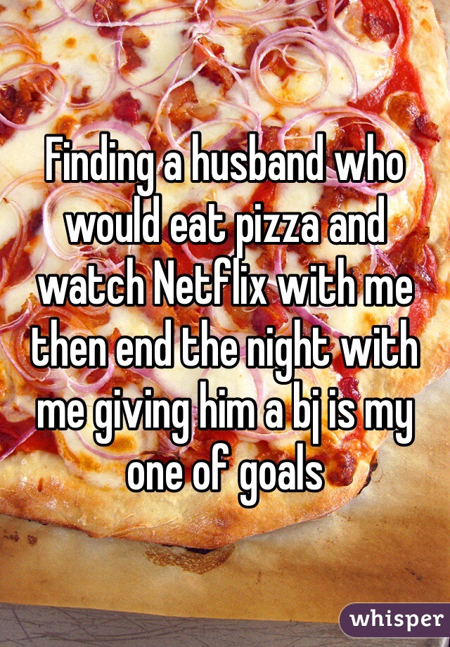 Finding a husband who would eat pizza and watch Netflix with me then end the night with me giving him a bj is my one of goals 