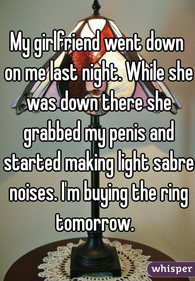 My girlfriend went down on me last night. While she was down there she grabbed my penis and started making light sabre noises. I'm buying the ring tomorrow.  