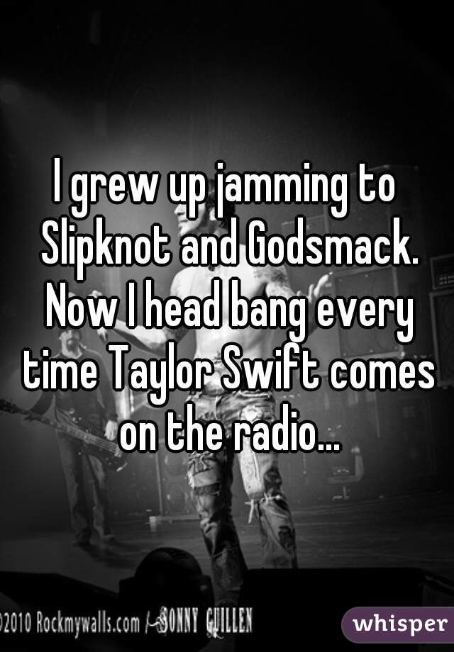 I grew up jamming to Slipknot and Godsmack. Now I head bang every time Taylor Swift comes on the radio...