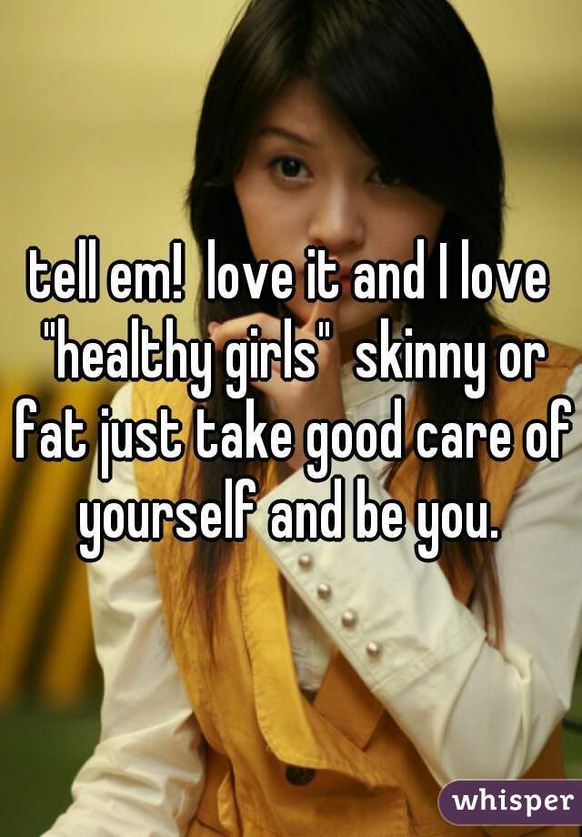 tell em!  love it and I love "healthy girls"  skinny or fat just take good care of yourself and be you. 