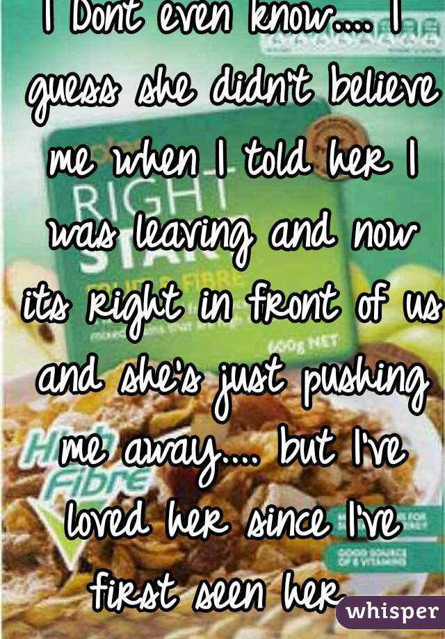 I Dont even know.... I guess she didn't believe me when I told her I was leaving and now its right in front of us and she's just pushing me away.... but I've loved her since I've first seen her...