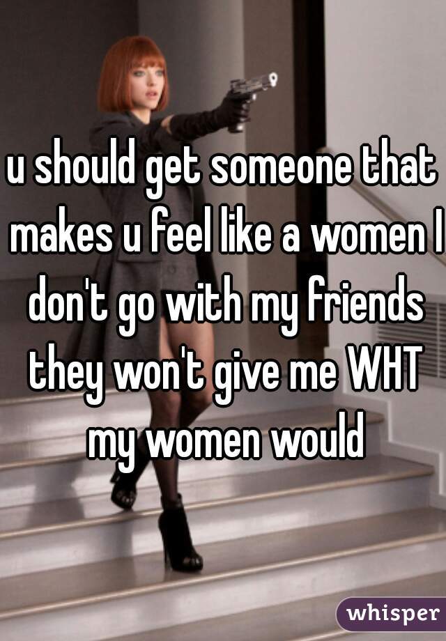 u should get someone that makes u feel like a women I don't go with my friends they won't give me WHT my women would