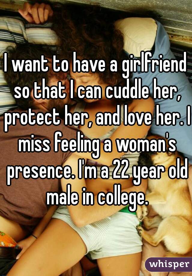 I want to have a girlfriend so that I can cuddle her, protect her, and love her. I miss feeling a woman's presence. I'm a 22 year old male in college.