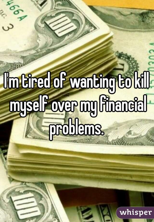 I'm tired of wanting to kill myself over my financial problems. 
