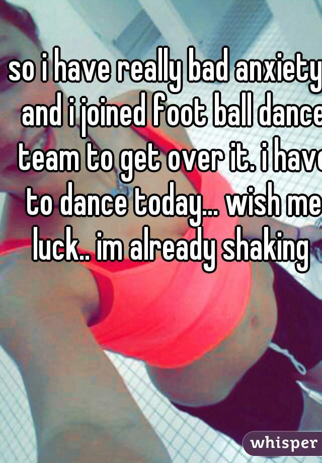 so i have really bad anxiety.. and i joined foot ball dance team to get over it. i have to dance today... wish me luck.. im already shaking 
