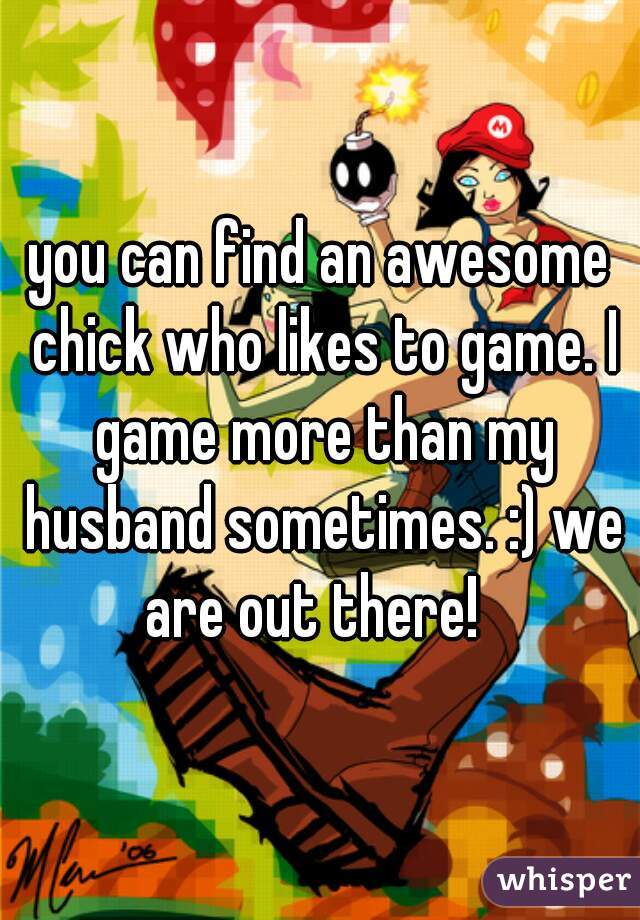 you can find an awesome chick who likes to game. I game more than my husband sometimes. :) we are out there!  
