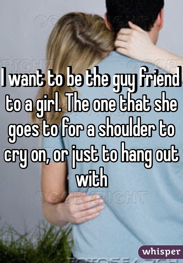 I want to be the guy friend to a girl. The one that she goes to for a shoulder to cry on, or just to hang out with