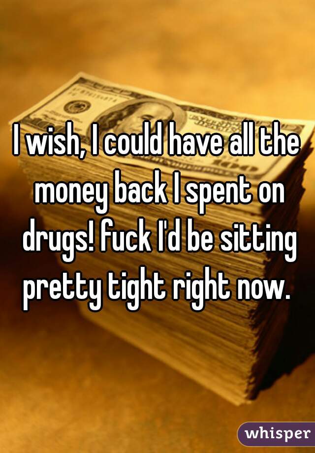 I wish, I could have all the money back I spent on drugs! fuck I'd be sitting pretty tight right now. 