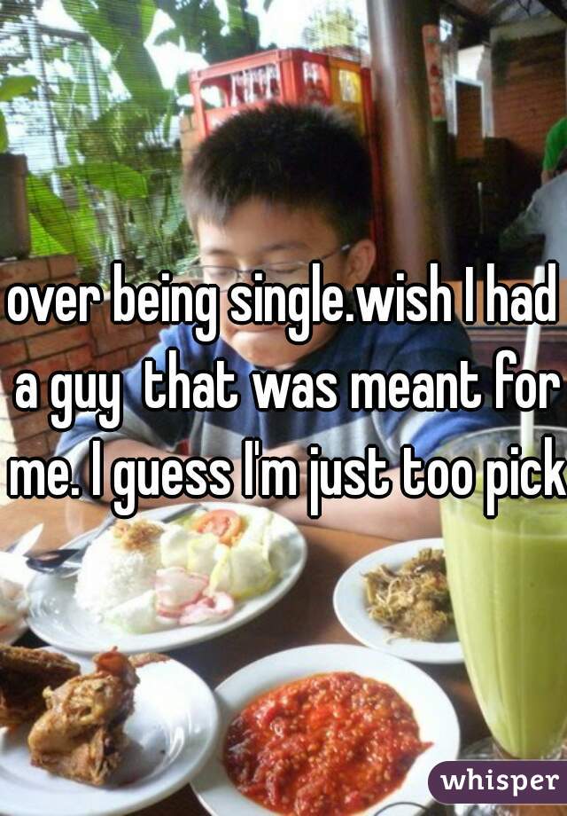 over being single.wish I had a guy  that was meant for me. I guess I'm just too picky