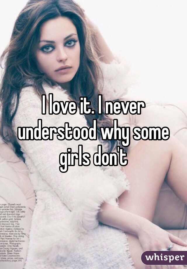 I love it. I never understood why some girls don't 