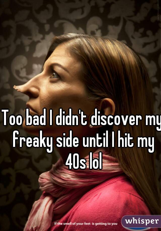 Too bad I didn't discover my freaky side until I hit my 40s lol