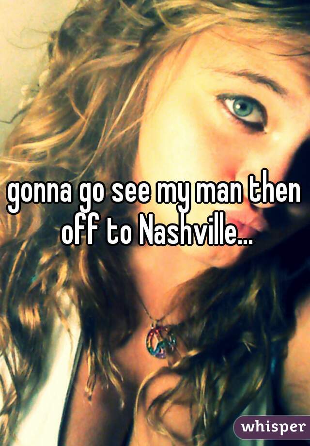 gonna go see my man then off to Nashville...