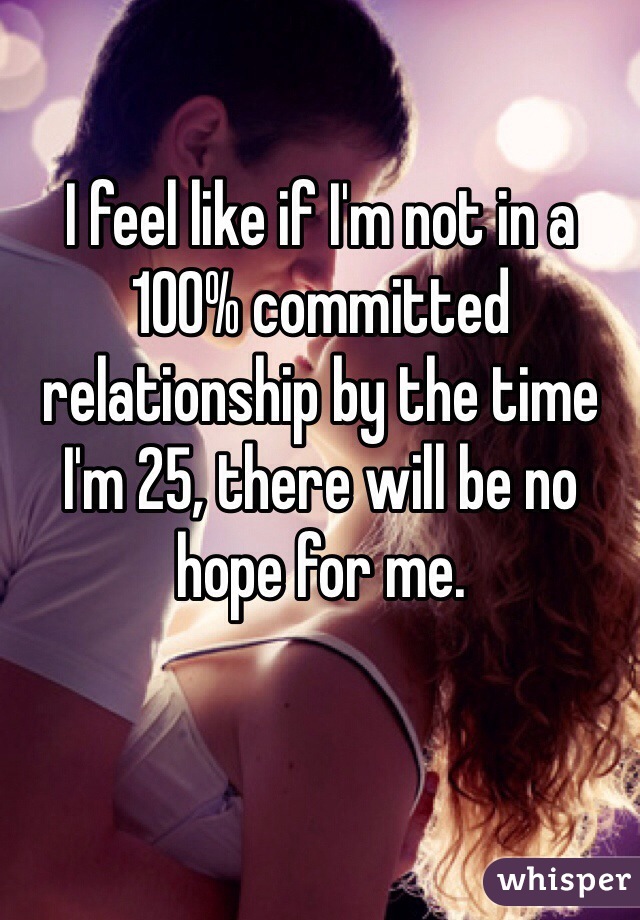 I feel like if I'm not in a 100% committed relationship by the time I'm 25, there will be no hope for me. 