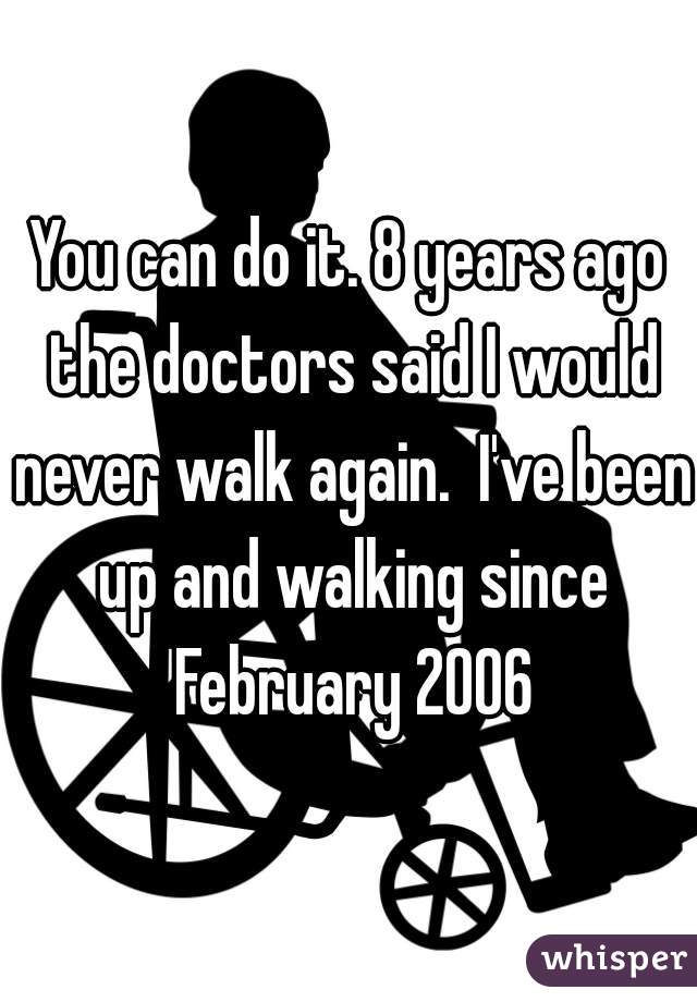 You can do it. 8 years ago the doctors said I would never walk again.  I've been up and walking since February 2006
