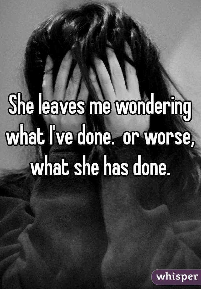 She leaves me wondering what I've done.  or worse,  what she has done. 