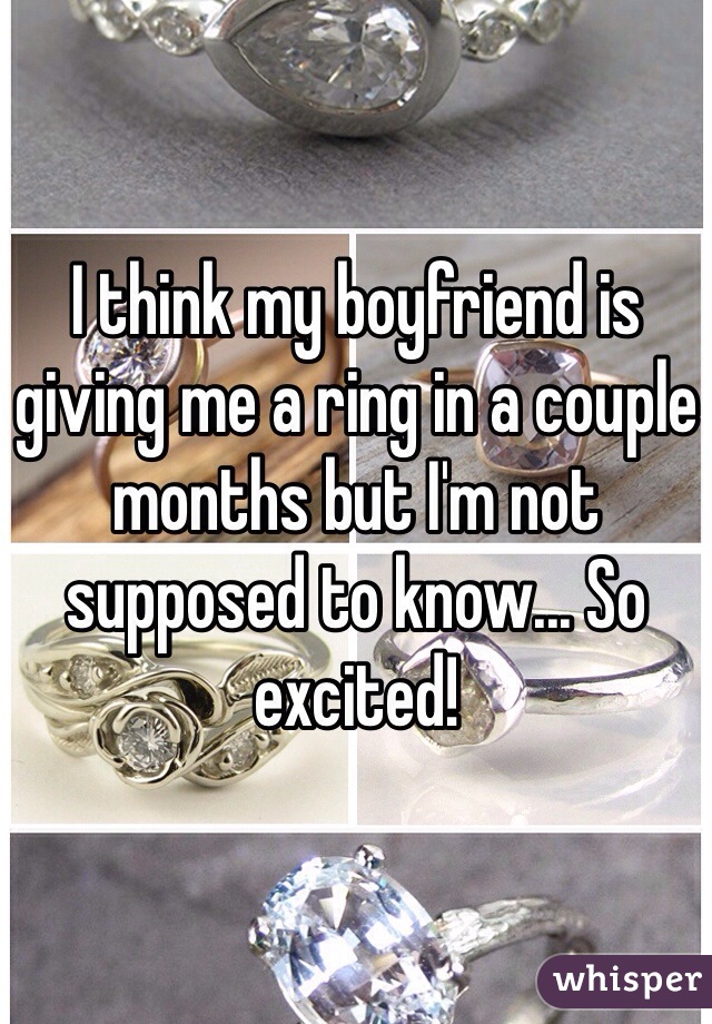 I think my boyfriend is giving me a ring in a couple months but I'm not supposed to know... So excited!