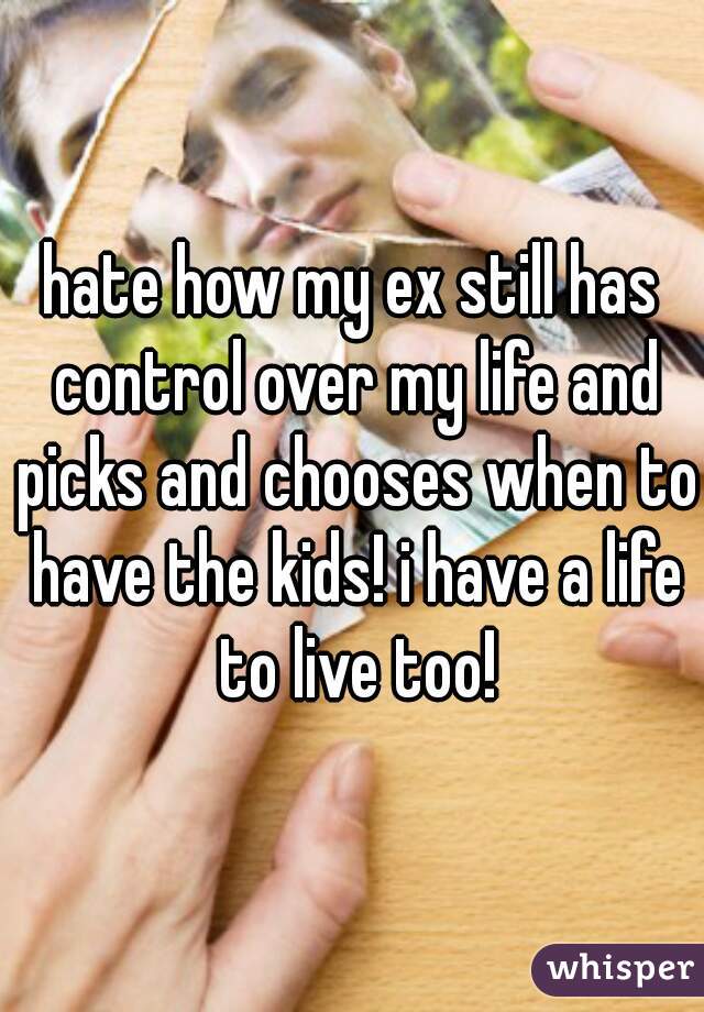hate how my ex still has control over my life and picks and chooses when to have the kids! i have a life to live too!