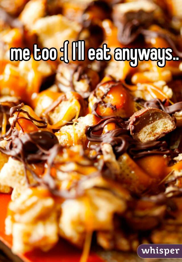 me too :( I'll eat anyways..