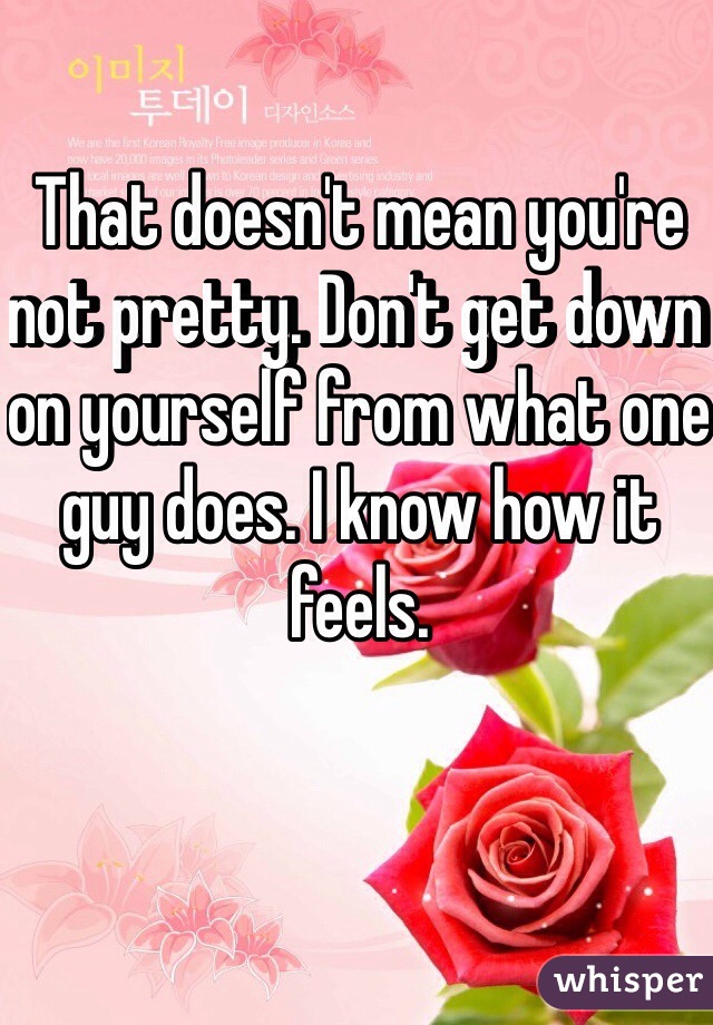 That doesn't mean you're not pretty. Don't get down on yourself from what one guy does. I know how it feels. 