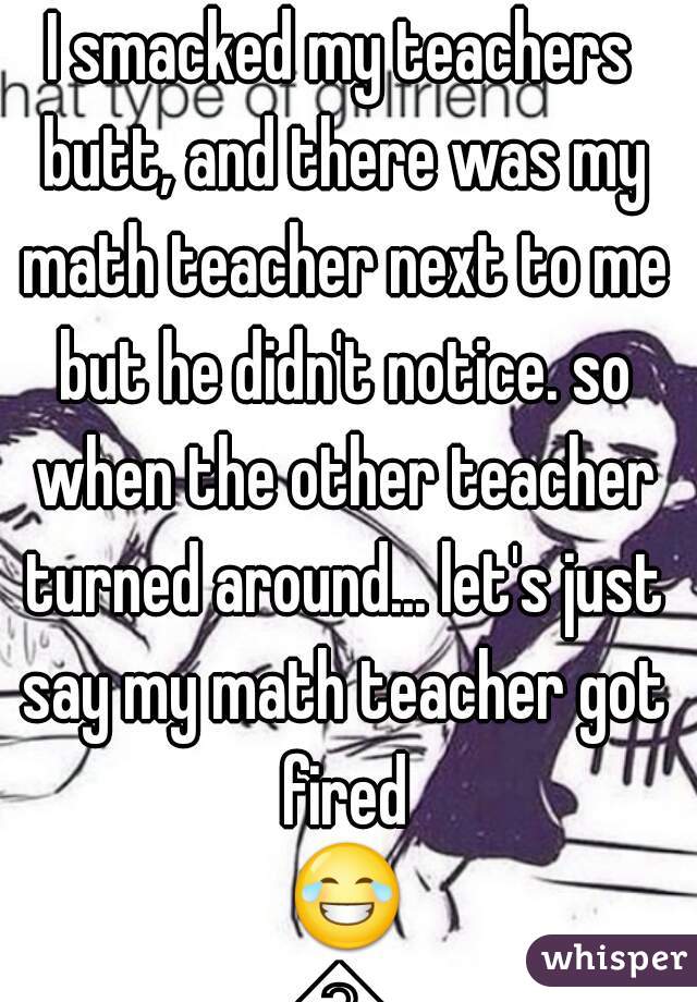 I smacked my teachers butt, and there was my math teacher next to me but he didn't notice. so when the other teacher turned around... let's just say my math teacher got fired ðŸ˜‚ðŸ˜‚