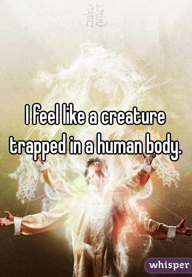 I feel like a creature trapped in a human body. 