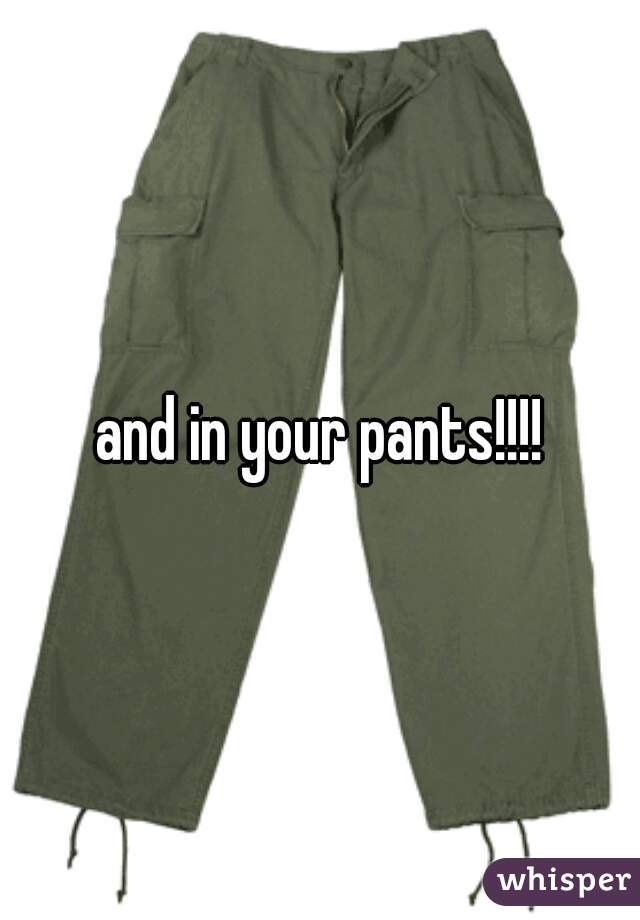 and in your pants!!!!