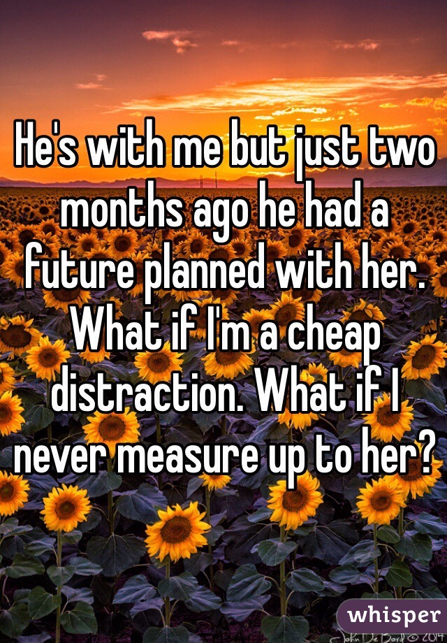 He's with me but just two months ago he had a future planned with her. What if I'm a cheap distraction. What if I never measure up to her?