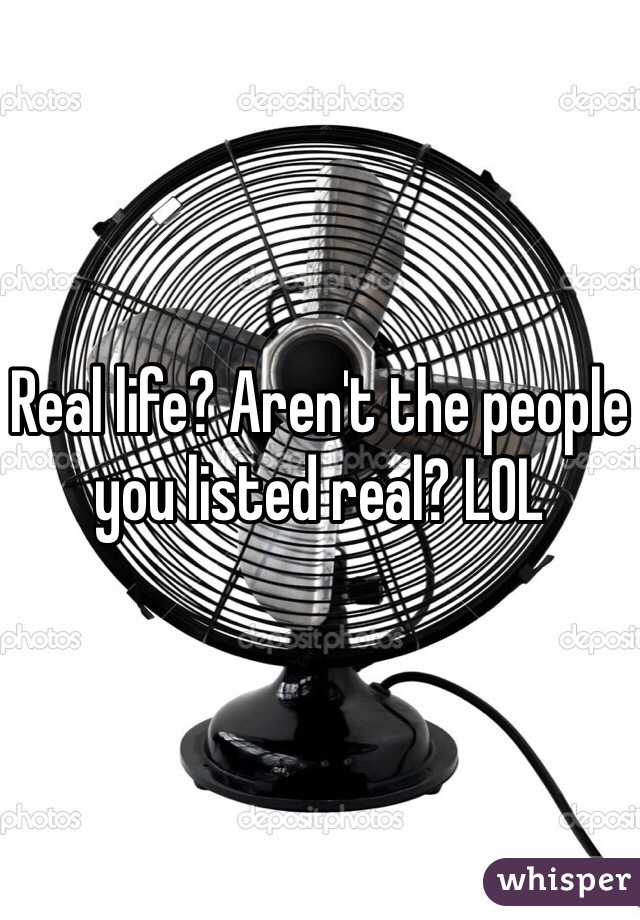 Real life? Aren't the people you listed real? LOL