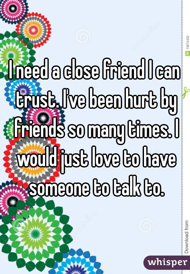 I need a close friend I can trust. I've been hurt by friends so many times. I would just love to have someone to talk to.
