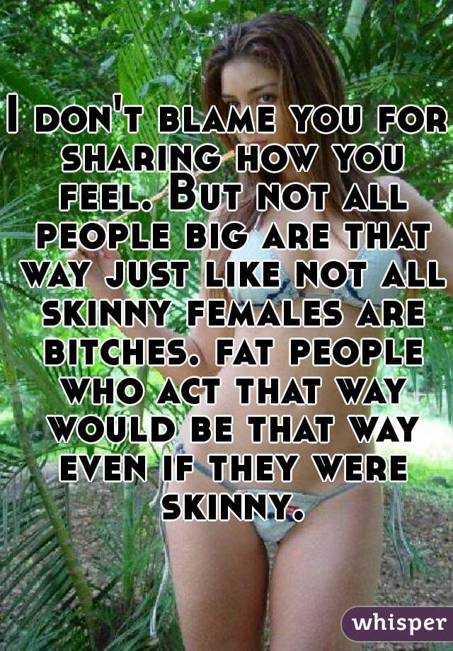 I don't blame you for sharing how you feel. But not all people big are that way just like not all skinny females are bitches. fat people who act that way would be that way even if they were skinny.