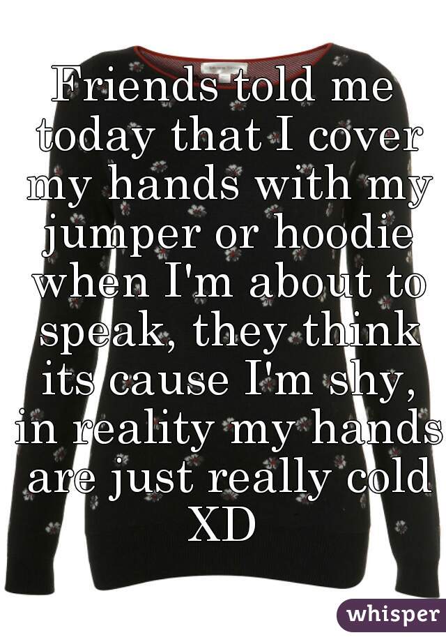 Friends told me today that I cover my hands with my jumper or hoodie when I'm about to speak, they think its cause I'm shy, in reality my hands are just really cold XD 
