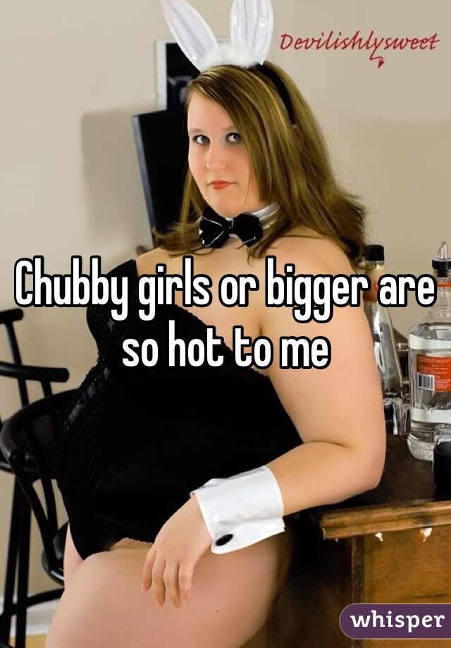 Chubby girls or bigger are so hot to me 