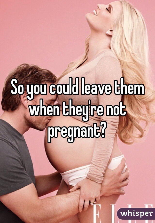 So you could leave them when they're not pregnant? 